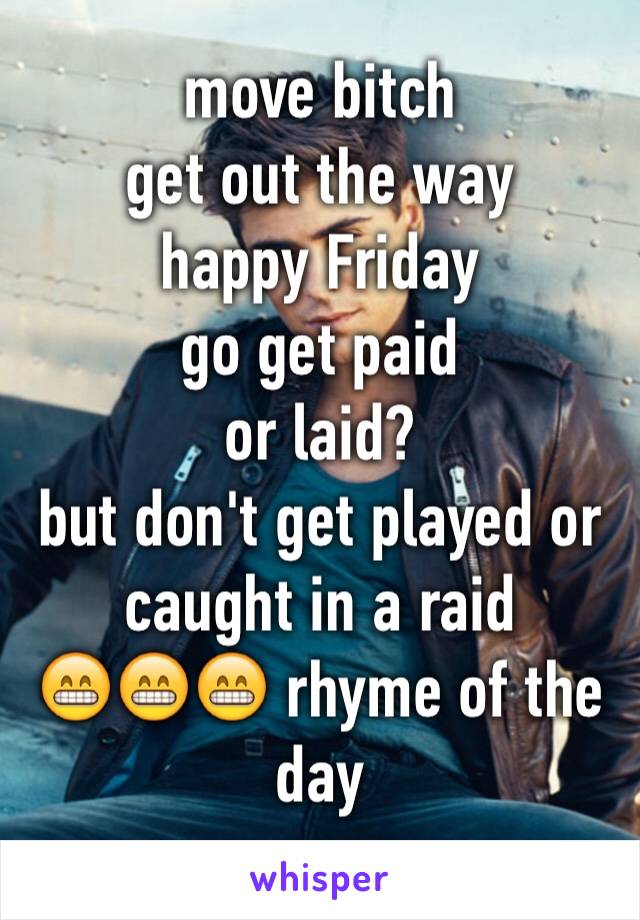 move bitch 
get out the way
happy Friday 
go get paid
or laid? 
but don't get played or caught in a raid
😁😁😁 rhyme of the day
