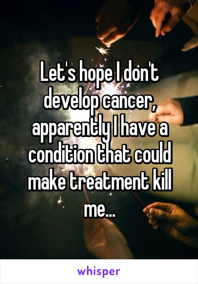 Let's hope I don't develop cancer, apparently I have a condition that could make treatment kill me...
