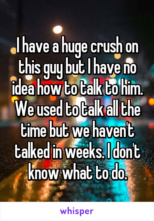 I have a huge crush on this guy but I have no idea how to talk to him. We used to talk all the time but we haven't talked in weeks. I don't know what to do.