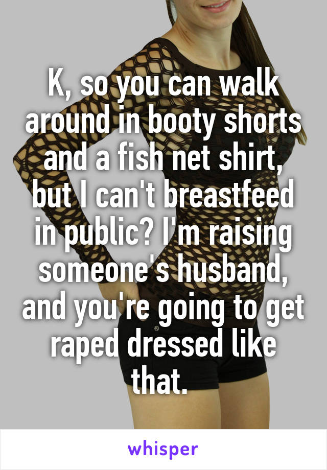 K, so you can walk around in booty shorts and a fish net shirt, but I can't breastfeed in public? I'm raising someone's husband, and you're going to get raped dressed like that. 