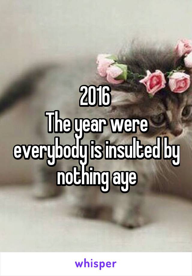 2016 
The year were everybody is insulted by nothing aye
