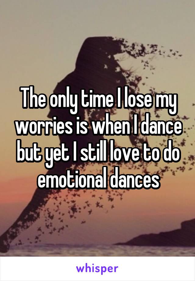 The only time I lose my worries is when I dance but yet I still love to do emotional dances