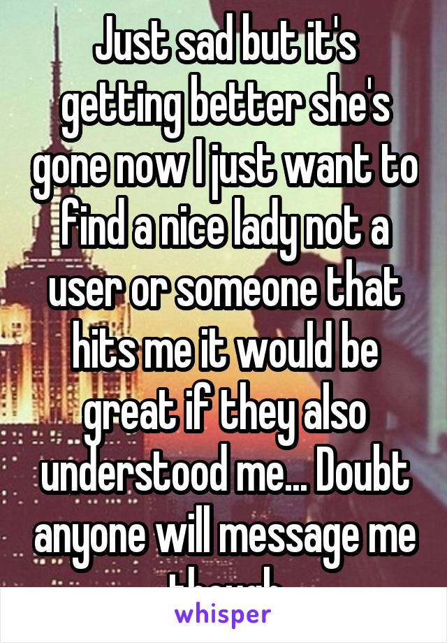 Just sad but it's getting better she's gone now I just want to find a nice lady not a user or someone that hits me it would be great if they also understood me... Doubt anyone will message me though