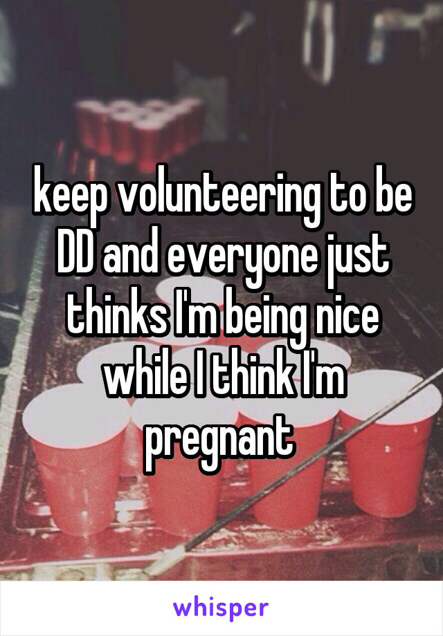 keep volunteering to be DD and everyone just thinks I'm being nice while I think I'm pregnant 