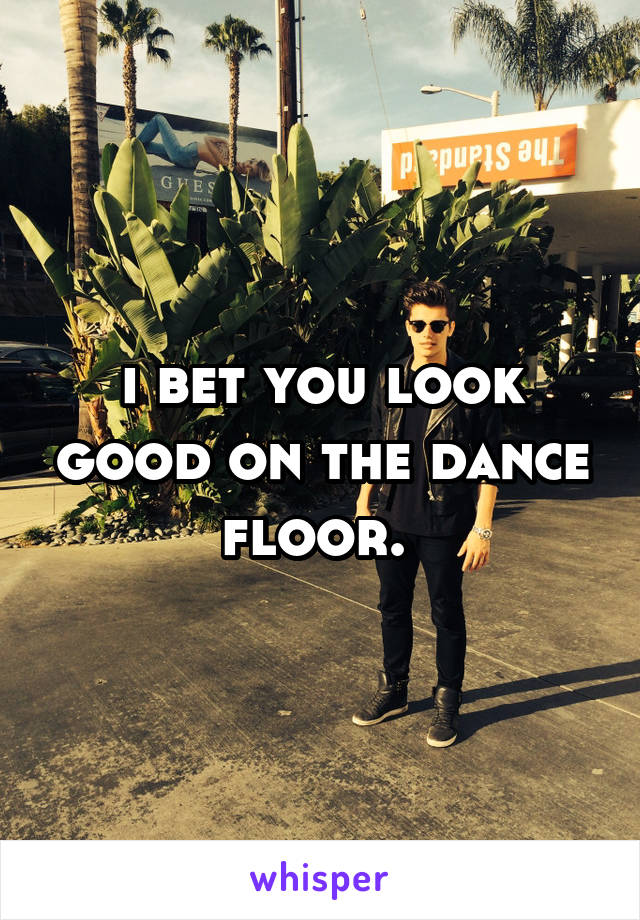 i bet you look good on the dance floor. 