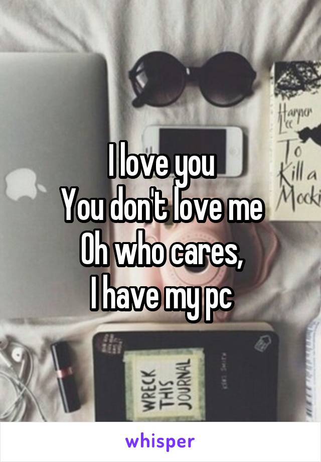 I love you
You don't love me
Oh who cares,
I have my pc