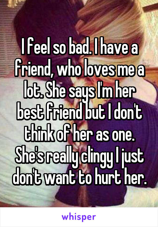 I feel so bad. I have a friend, who loves me a lot. She says I'm her best friend but I don't think of her as one. She's really clingy I just don't want to hurt her.