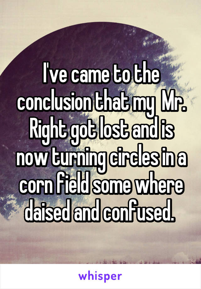 I've came to the conclusion that my  Mr. Right got lost and is now turning circles in a corn field some where daised and confused. 