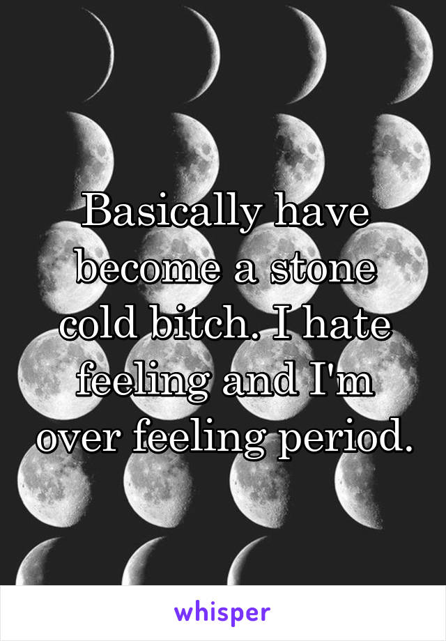 Basically have become a stone cold bitch. I hate feeling and I'm over feeling period.