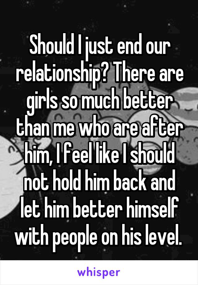 Should I just end our relationship? There are girls so much better than me who are after him, I feel like I should not hold him back and let him better himself with people on his level. 