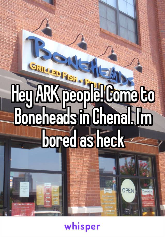 Hey ARK people! Come to Boneheads in Chenal. I'm bored as heck