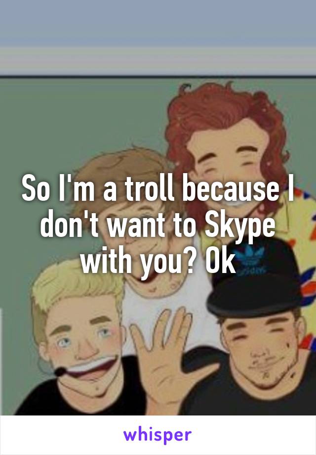 So I'm a troll because I don't want to Skype with you? Ok