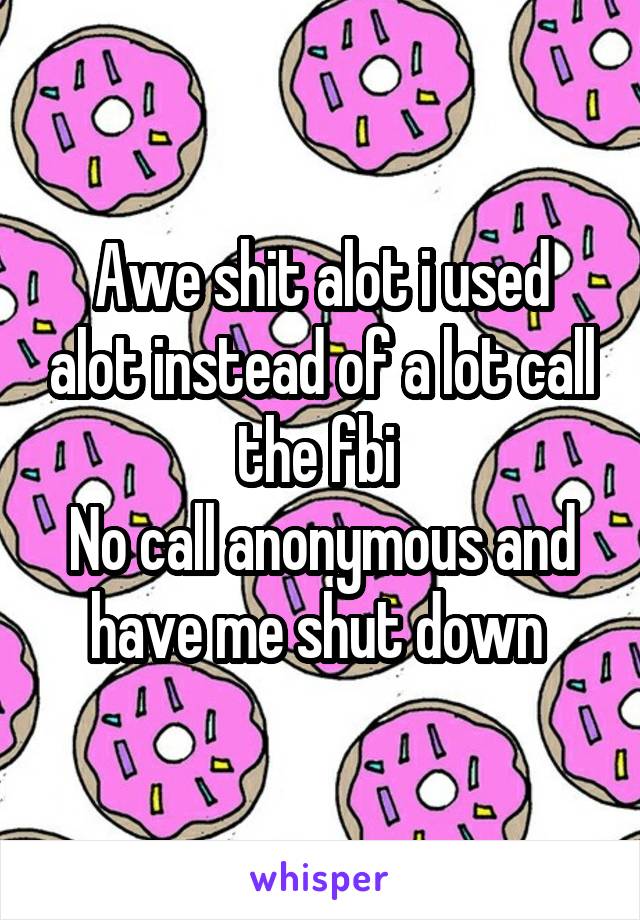 Awe shit alot i used alot instead of a lot call the fbi 
No call anonymous and have me shut down 