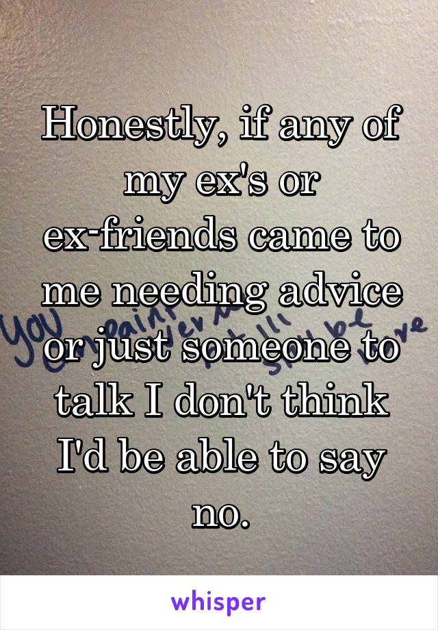Honestly, if any of my ex's or ex-friends came to me needing advice or just someone to talk I don't think I'd be able to say no.