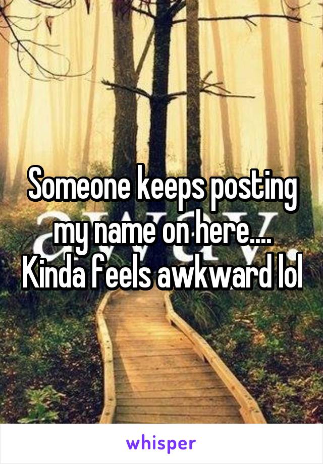 Someone keeps posting my name on here.... Kinda feels awkward lol