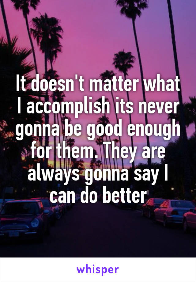It doesn't matter what I accomplish its never gonna be good enough for them. They are always gonna say I can do better