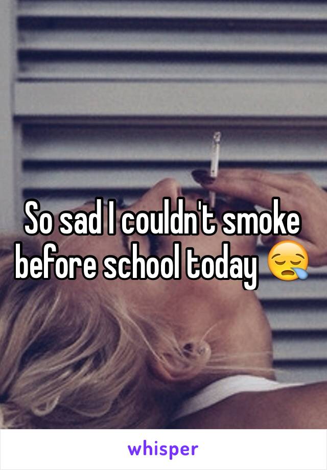 So sad I couldn't smoke before school today 😪