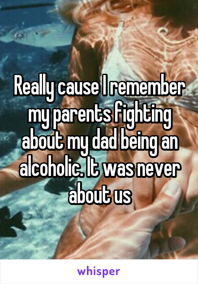 Really cause I remember my parents fighting about my dad being an alcoholic. It was never about us