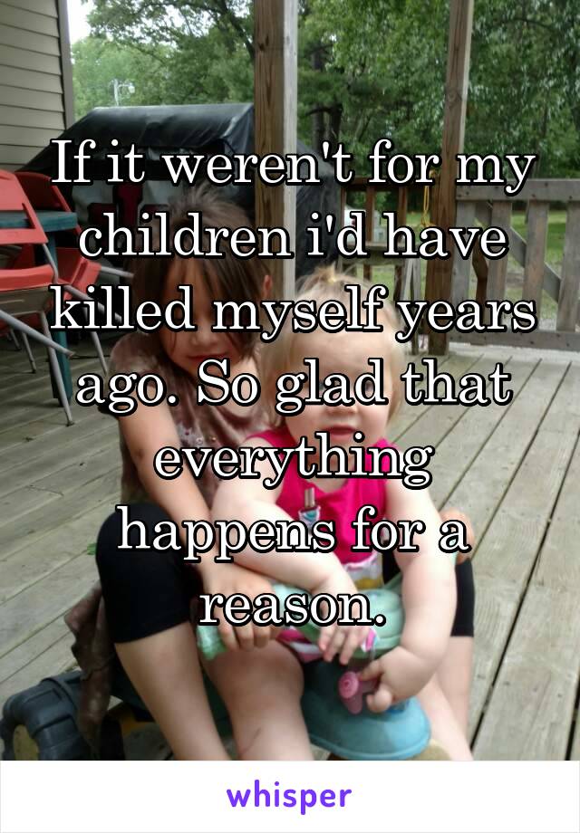 If it weren't for my children i'd have killed myself years ago. So glad that everything happens for a reason.
