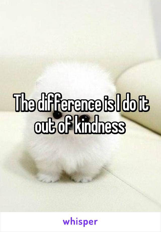 The difference is I do it out of kindness 
