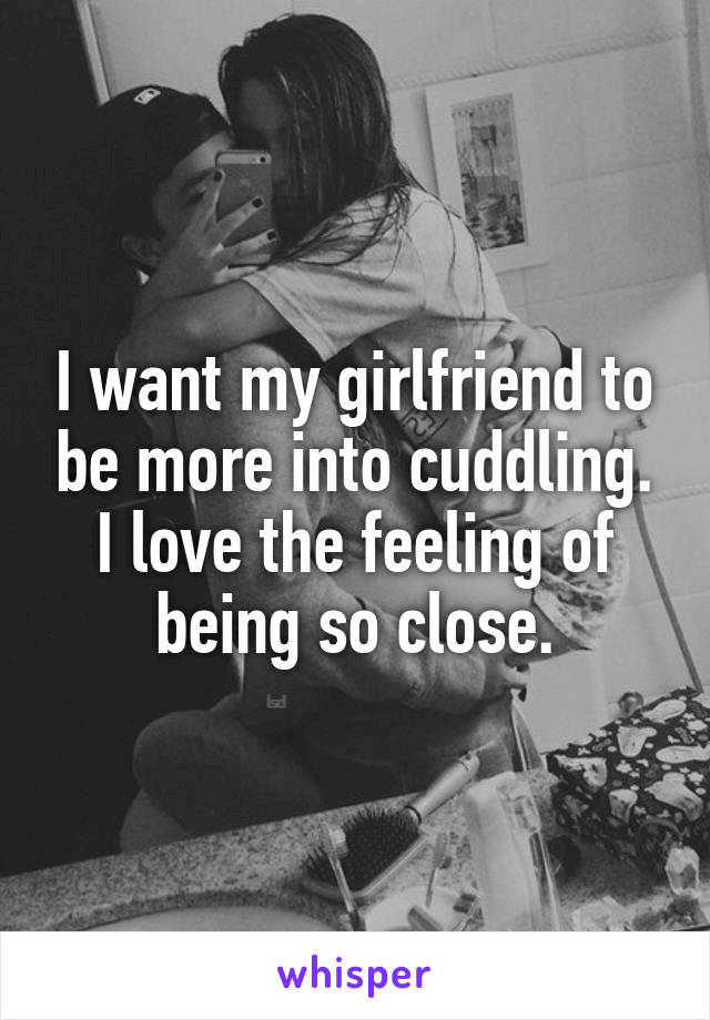 I want my girlfriend to be more into cuddling. I love the feeling of being so close.