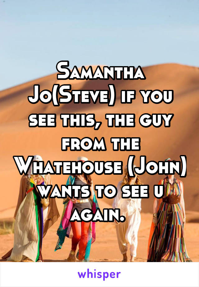 Samantha Jo(Steve) if you see this, the guy from the Whatehouse (John) wants to see u again. 