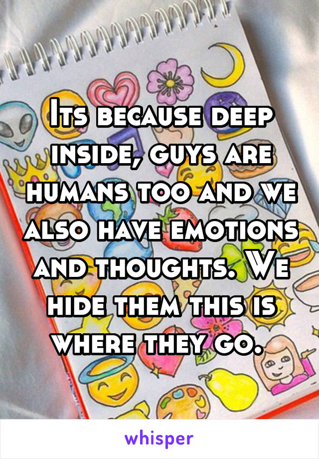 Its because deep inside, guys are humans too and we also have emotions and thoughts. We hide them this is where they go. 