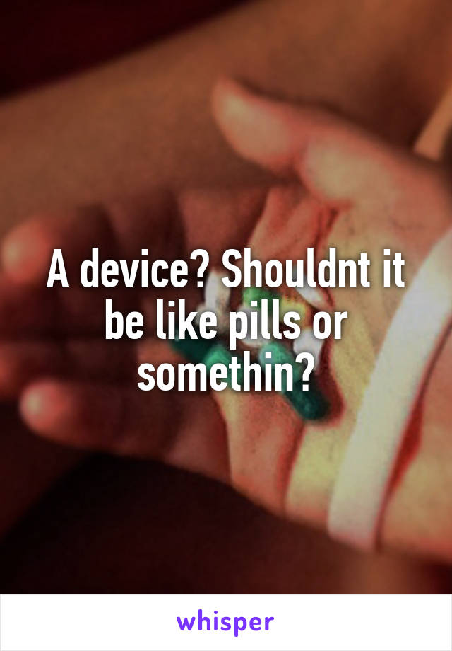 A device? Shouldnt it be like pills or somethin?