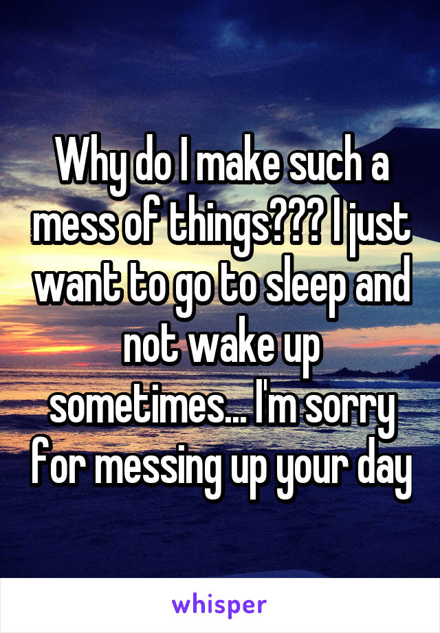 Why do I make such a mess of things??? I just want to go to sleep and not wake up sometimes... I'm sorry for messing up your day