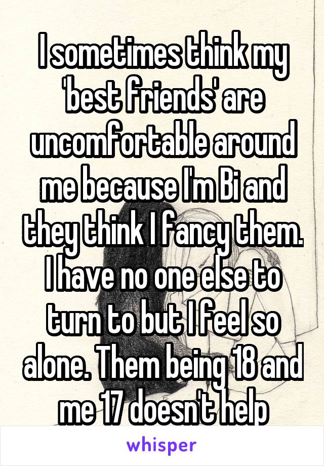 I sometimes think my 'best friends' are uncomfortable around me because I'm Bi and they think I fancy them. I have no one else to turn to but I feel so alone. Them being 18 and me 17 doesn't help
