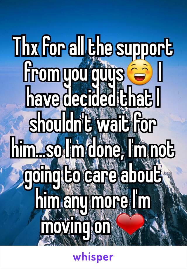 Thx for all the support from you guys😁 I have decided that I shouldn't wait for him...so I'm done, I'm not going to care about him any more I'm moving on ❤