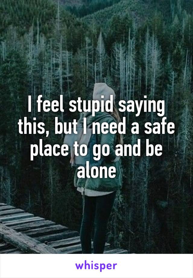 I feel stupid saying this, but I need a safe place to go and be alone