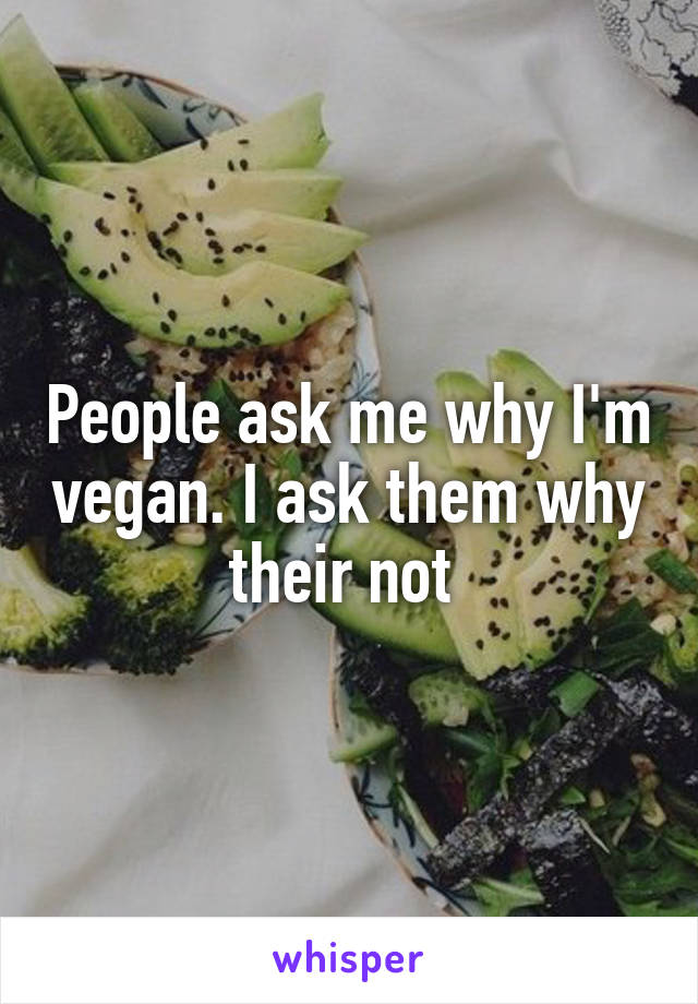 People ask me why I'm vegan. I ask them why their not 