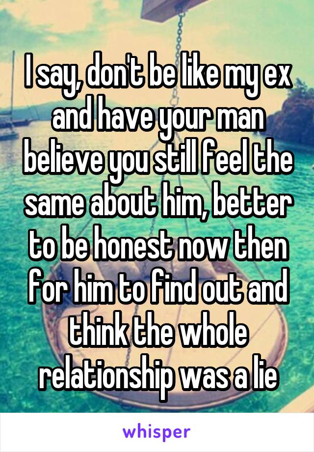 I say, don't be like my ex and have your man believe you still feel the same about him, better to be honest now then for him to find out and think the whole relationship was a lie