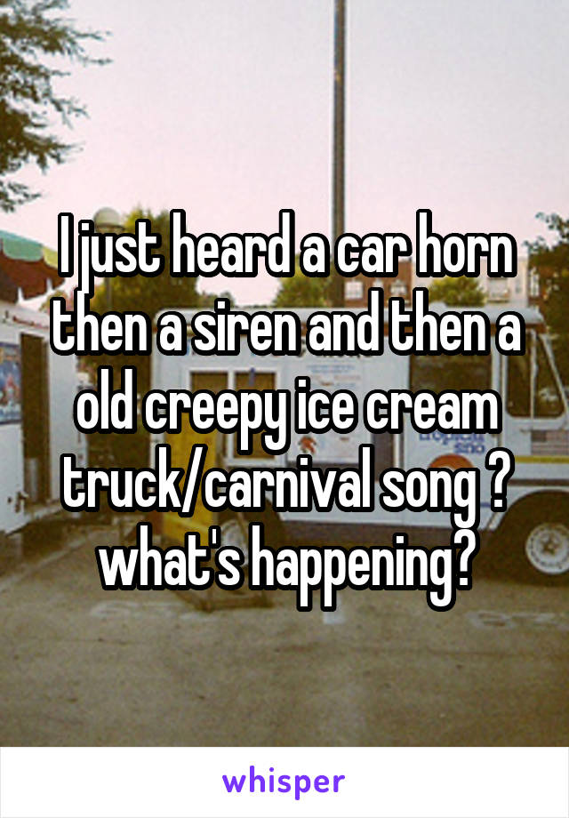 I just heard a car horn then a siren and then a old creepy ice cream truck/carnival song 😰 what's happening?