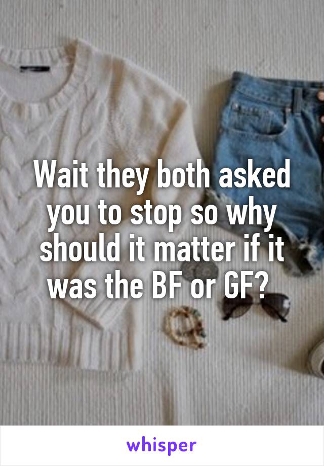 Wait they both asked you to stop so why should it matter if it was the BF or GF? 