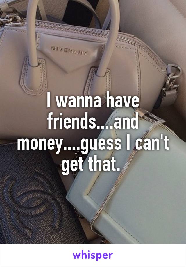 I wanna have friends....and money....guess I can't get that. 