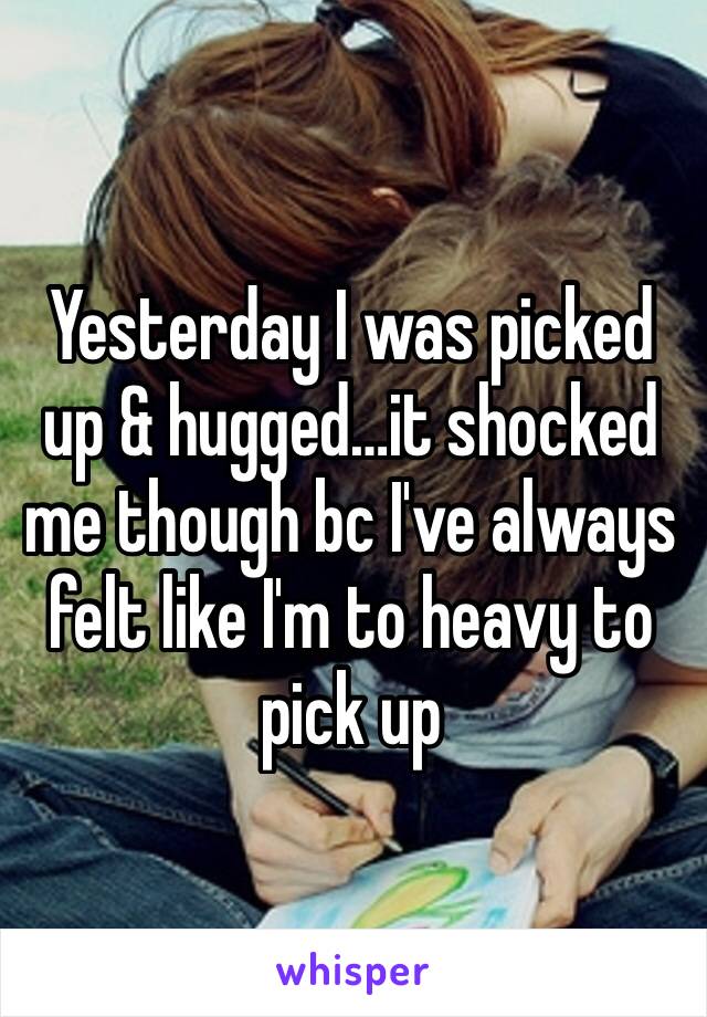 Yesterday I was picked up & hugged…it shocked me though bc I've always felt like I'm to heavy to pick up