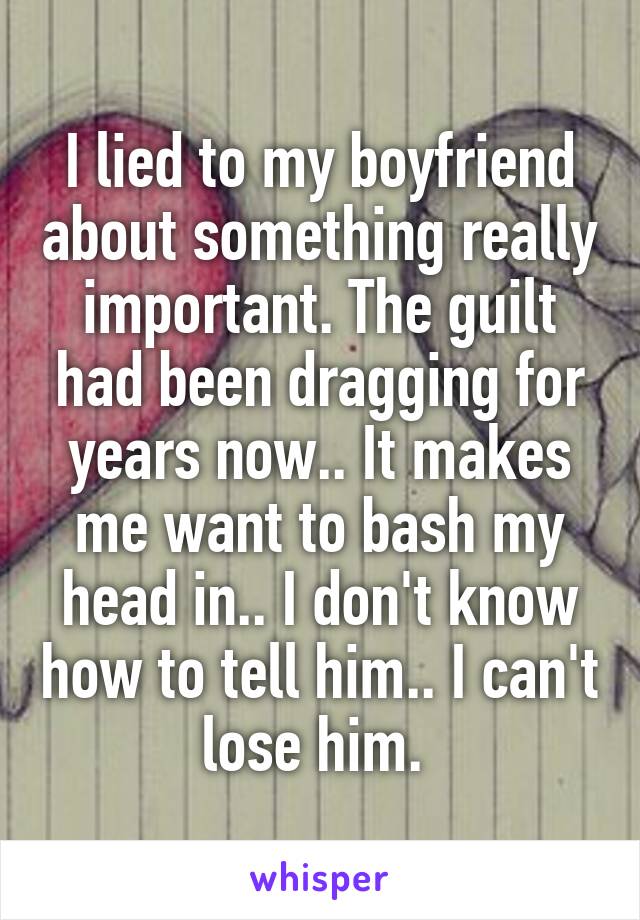 I lied to my boyfriend about something really important. The guilt had been dragging for years now.. It makes me want to bash my head in.. I don't know how to tell him.. I can't lose him. 