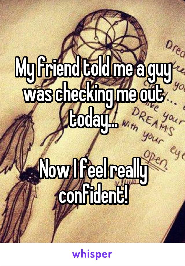 My friend told me a guy was checking me out today...

Now I feel really confident!