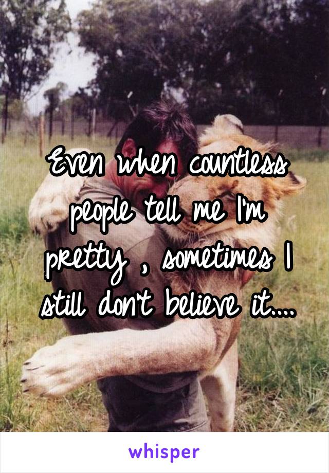 Even when countless people tell me I'm pretty , sometimes I still don't believe it....