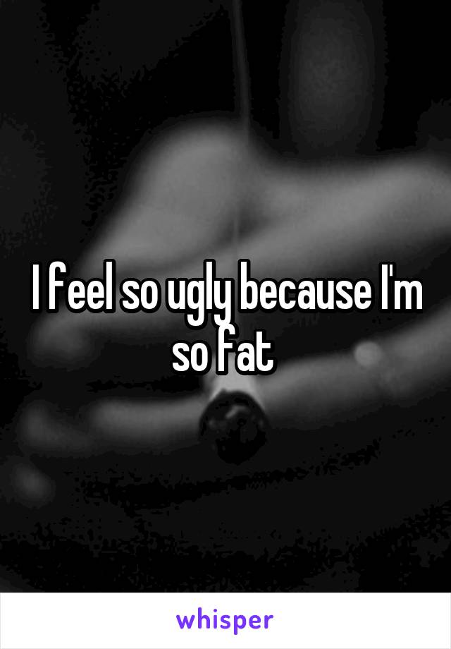I feel so ugly because I'm so fat 