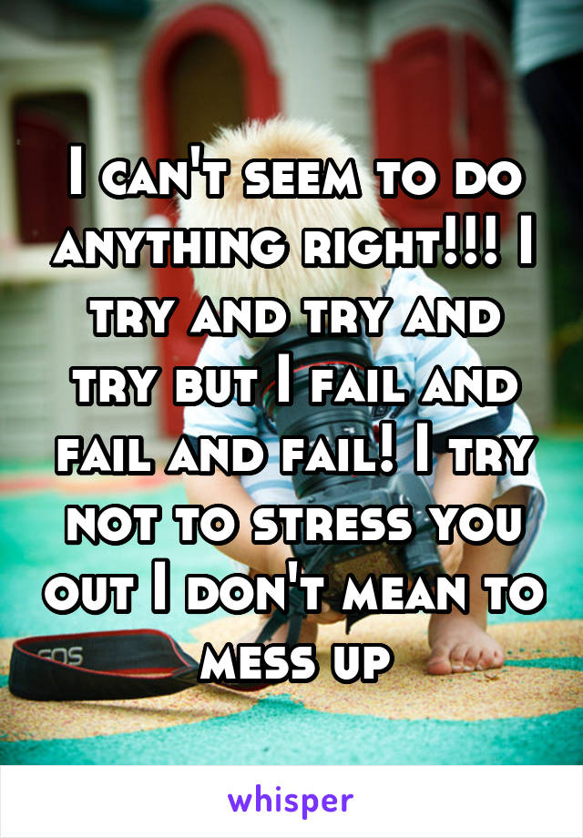 I can't seem to do anything right!!! I try and try and try but I fail and fail and fail! I try not to stress you out I don't mean to mess up