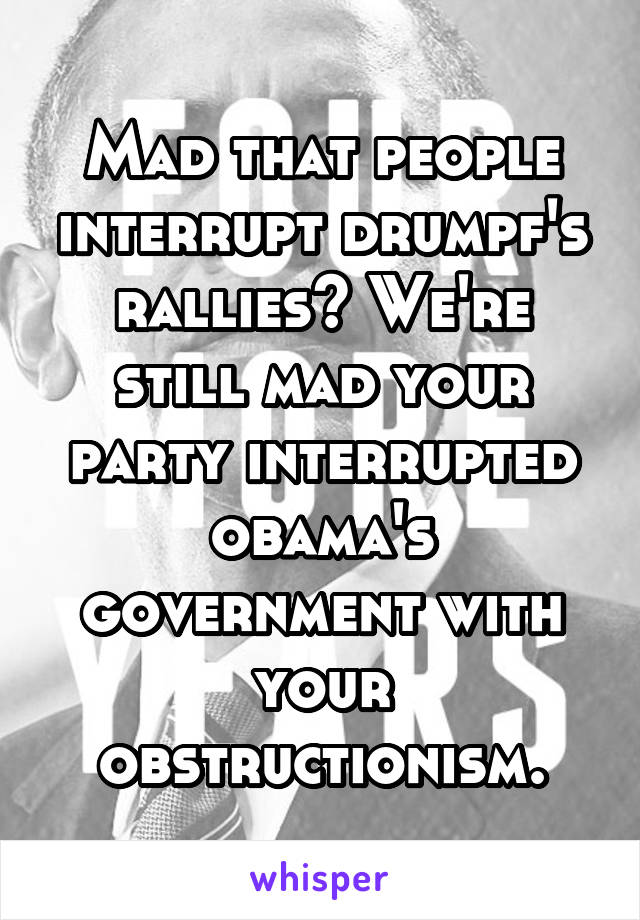 Mad that people interrupt drumpf's rallies? We're still mad your party interrupted obama's government with your obstructionism.