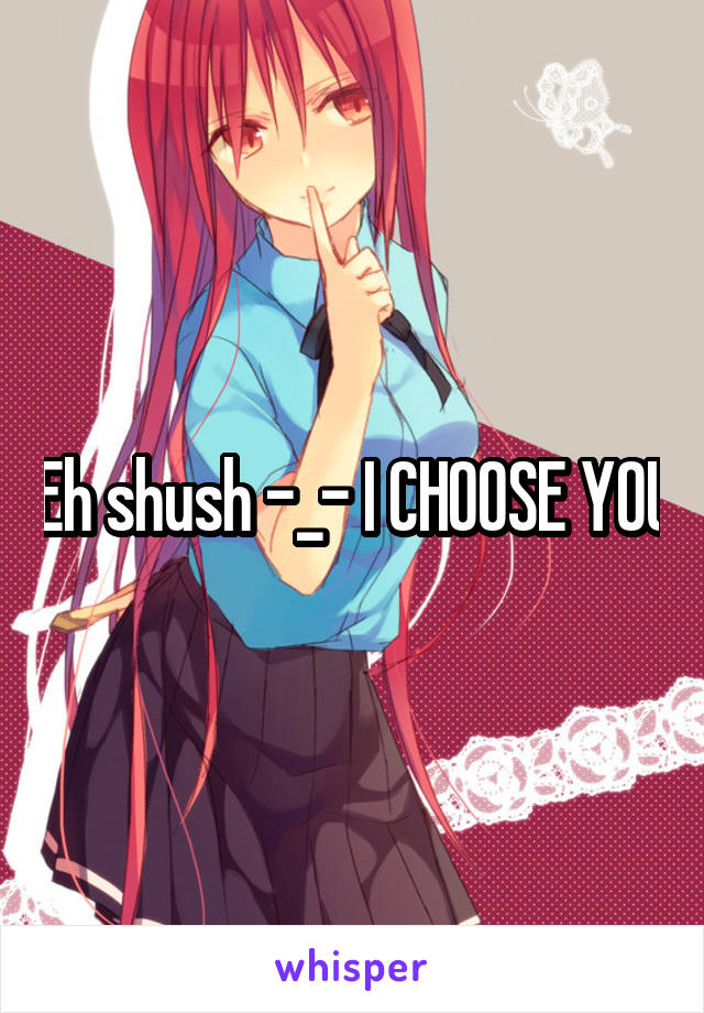 Eh shush -_- I CHOOSE YOU