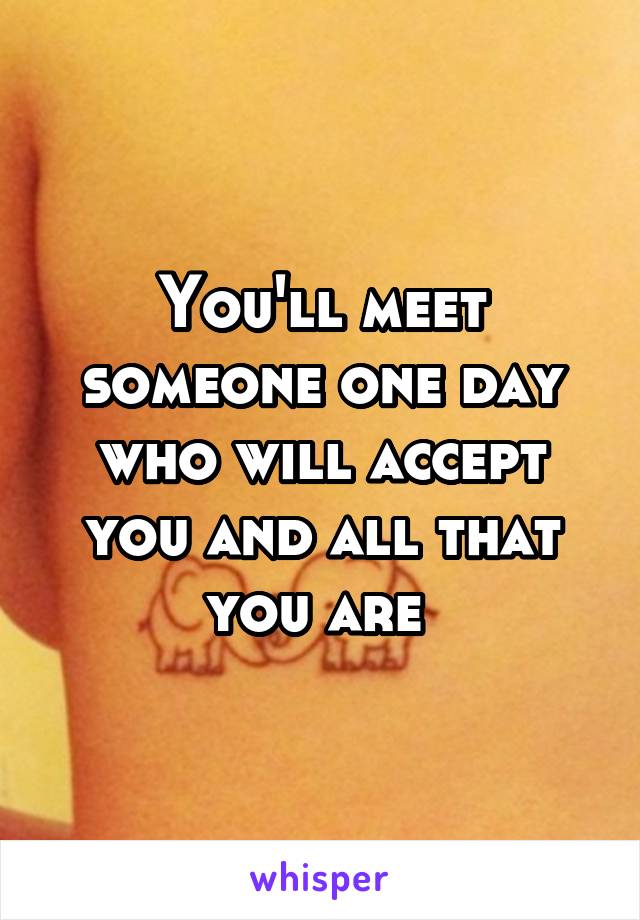 You'll meet someone one day who will accept you and all that you are 