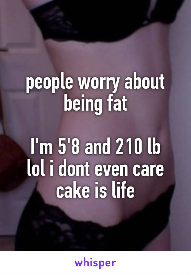 people worry about being fat

I'm 5'8 and 210 lb
lol i dont even care
cake is life