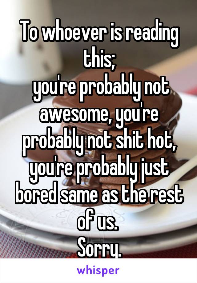 To whoever is reading this;
 you're probably not awesome, you're probably not shit hot, you're probably just bored same as the rest of us. 
Sorry.