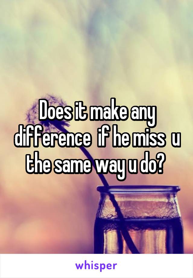 Does it make any difference  if he miss  u the same way u do? 