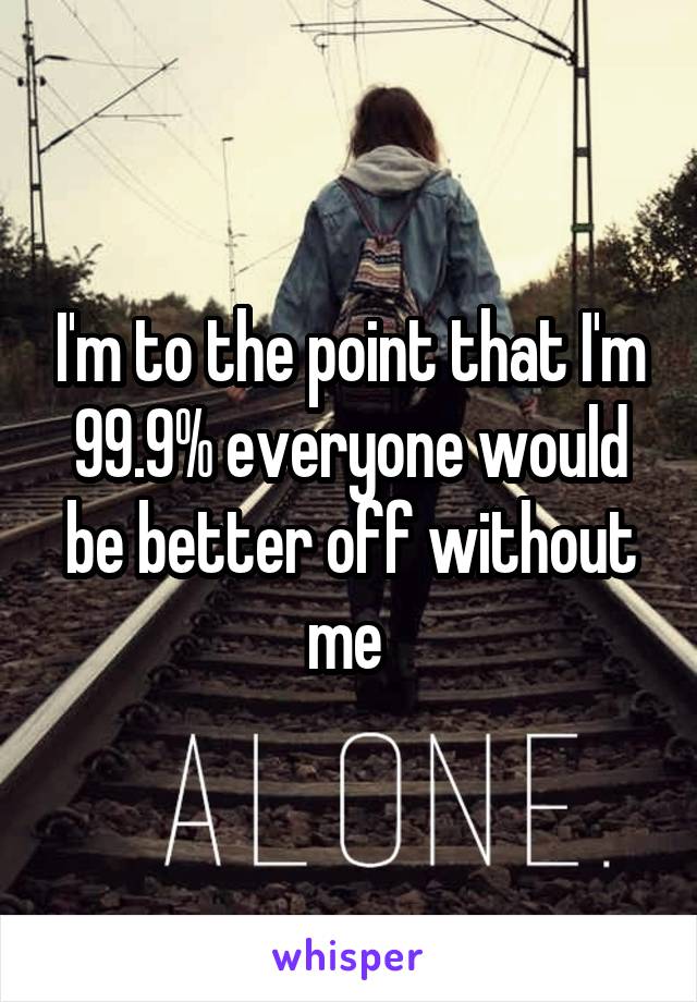 I'm to the point that I'm 99.9% everyone would be better off without me 